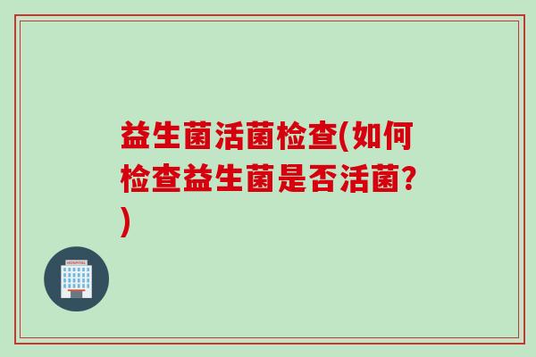 益生菌活菌检查(如何检查益生菌是否活菌?) 益生菌活菌检查(如何检查益生菌是否活菌?)