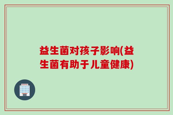 益生菌对孩子影响(益生菌有助于儿童健康) 益生菌对孩子影响(益生菌有助于儿童健康)