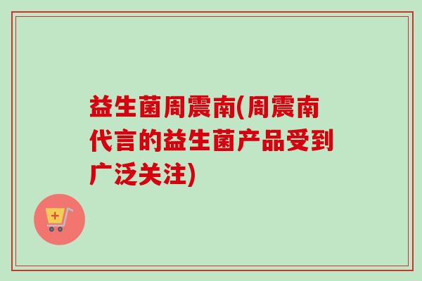 益生菌周震南(周震南代言的益生菌产品受到广泛关注) 益生菌周震南(周震南代言的益生菌产品受到广泛关注)