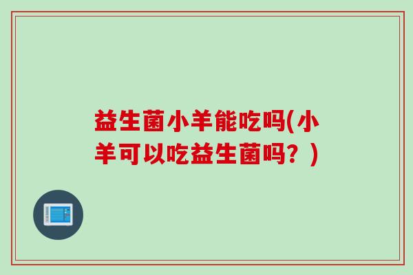 益生菌小羊能吃吗(小羊可以吃益生菌吗?) 益生菌小羊能吃吗(小羊可以吃益生菌吗?)