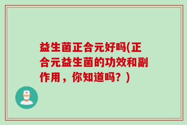 益生菌正合元好吗(正合元益生菌的功效和副作用，你知道吗？)