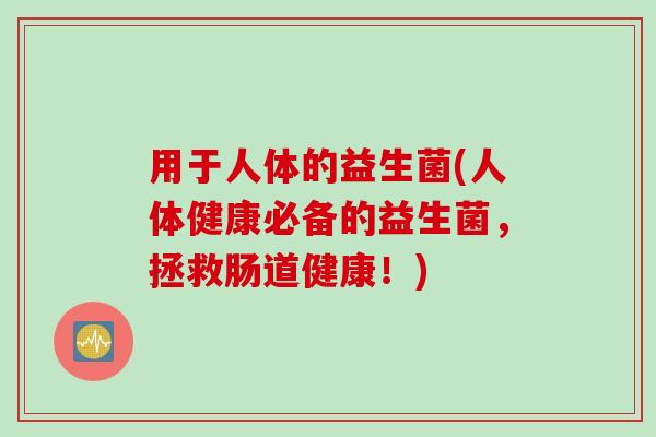 用于人体的益生菌(人体健康必备的益生菌,拯救肠道健康!) 用于人体的益生菌(人体健康必备的益生菌,拯救肠道健康!)