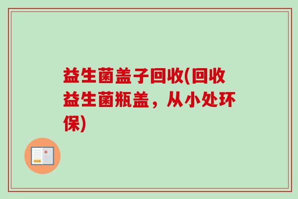 益生菌盖子回收(回收益生菌瓶盖,从小处环保) 益生菌盖子回收(回收益生菌瓶盖,从小处环保)