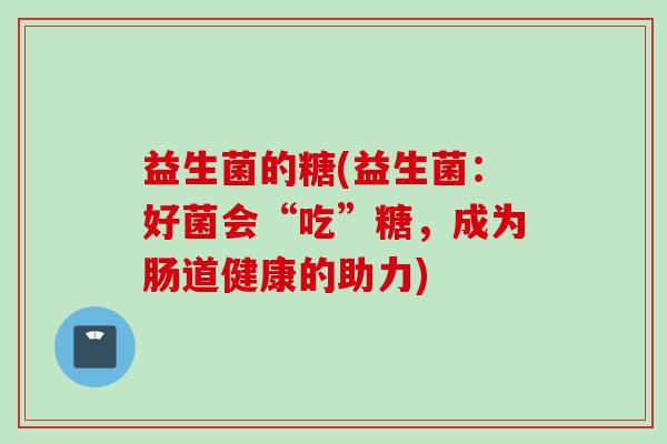 益生菌的糖(益生菌：好菌会“吃”糖，成为肠道健康的助力)