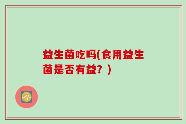 益生菌吃吗(食用益生菌是否有益？)