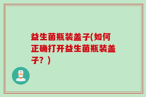 益生菌瓶装盖子(如何正确打开益生菌瓶装盖子？)