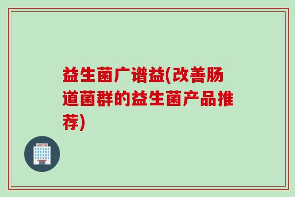 益生菌广谱益(改善肠道菌群的益生菌产品推荐) 益生菌广谱益(改善肠道菌群的益生菌产品推荐)