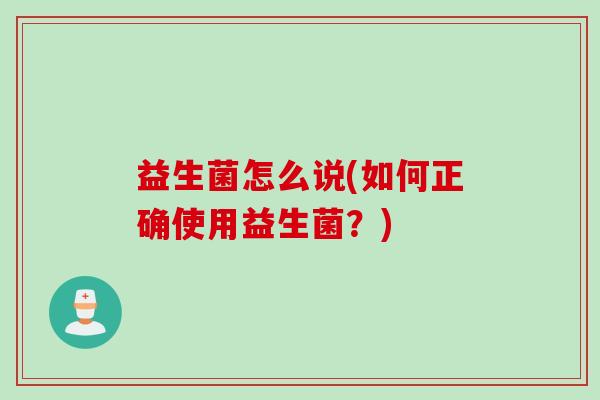 益生菌怎么说(如何正确使用益生菌?) 益生菌怎么说(如何正确使用益生菌?)