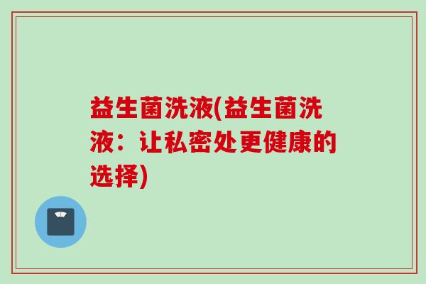 益生菌洗液(益生菌洗液：让私密处更健康的选择)