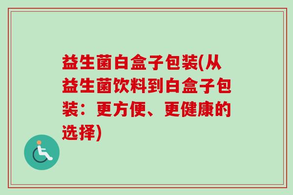 益生菌白盒子包装(从益生菌饮料到白盒子包装:更方便、更健康的选择) 益生菌白盒子包装(从益生菌饮料到白盒子包装:更方便、更健康的选择)