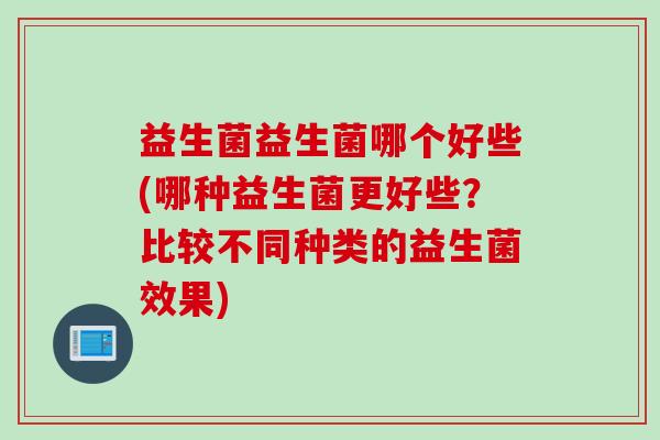 益生菌益生菌哪个好些(哪种益生菌更好些？比较不同种类的益生菌效果)