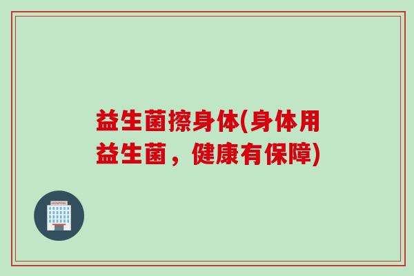 益生菌擦身体(身体用益生菌,健康有保障) 益生菌擦身体(身体用益生菌,健康有保障)