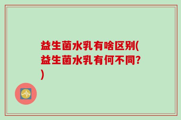 益生菌水乳有啥区别(益生菌水乳有何不同?) 益生菌水乳有啥区别(益生菌水乳有何不同?)