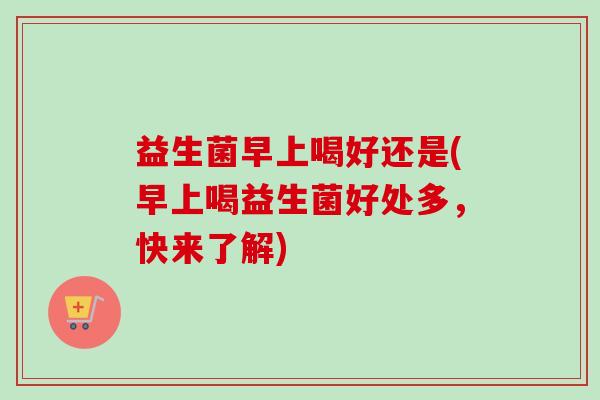 益生菌早上喝好还是(早上喝益生菌好处多,快来了解) 益生菌早上喝好还是(早上喝益生菌好处多,快来了解)