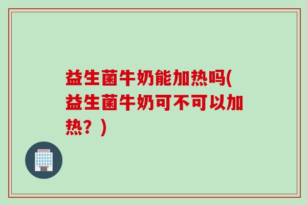 益生菌牛奶能加热吗(益生菌牛奶可不可以加热？)