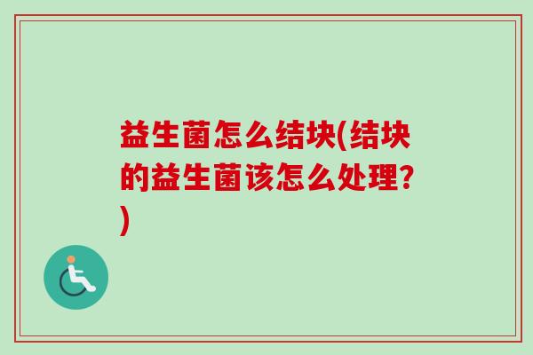 益生菌怎么结块(结块的益生菌该怎么处理?) 益生菌怎么结块(结块的益生菌该怎么处理?)
