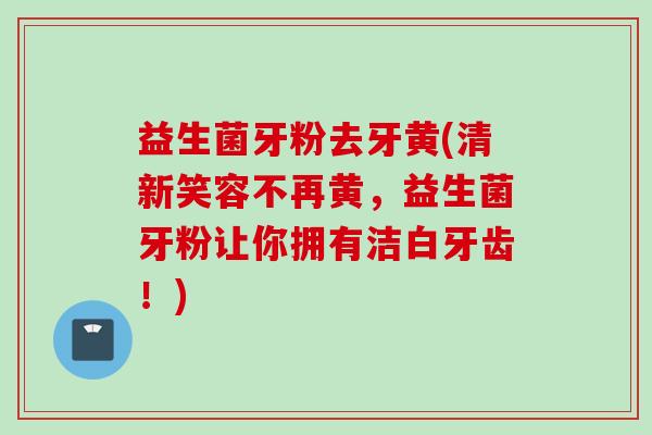 益生菌牙粉去牙黄(清新笑容不再黄,益生菌牙粉让你拥有洁白牙齿!) 益生菌牙粉去牙黄(清新笑容不再黄,益生菌牙粉让你拥有洁白牙齿!)