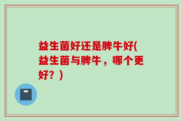 益生菌好还是脾牛好(益生菌与脾牛,哪个更好?) 益生菌好还是脾牛好(益生菌与脾牛,哪个更好?)