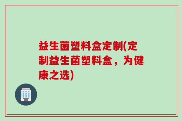 益生菌塑料盒定制(定制益生菌塑料盒,为健康之选) 益生菌塑料盒定制(定制益生菌塑料盒,为健康之选)