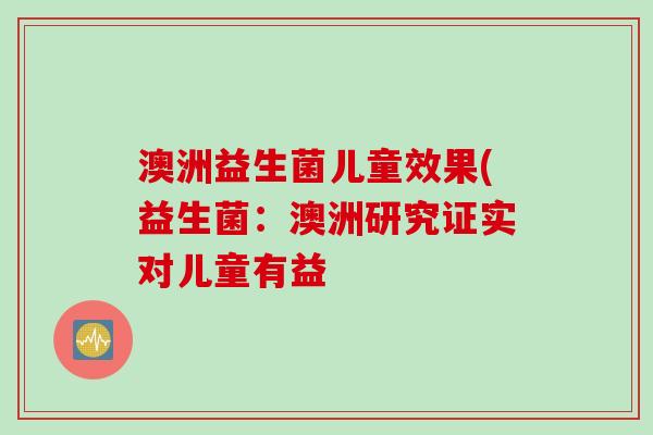 澳洲益生菌儿童效果(益生菌:澳洲研究证实对儿童有益 澳洲益生菌儿童效果(益生菌:澳洲研究证实对儿童有益