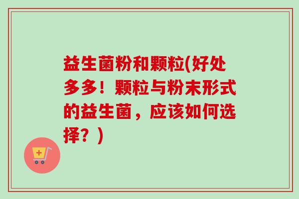 益生菌粉和颗粒(好处多多！颗粒与粉末形式的益生菌，应该如何选择？)