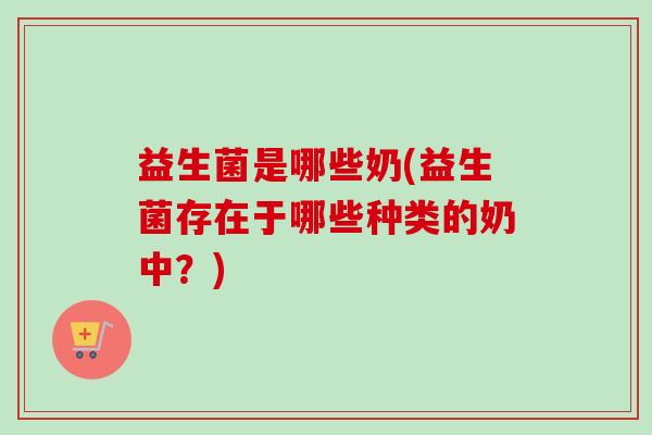 益生菌是哪些奶(益生菌存在于哪些种类的奶中?) 益生菌是哪些奶(益生菌存在于哪些种类的奶中?)