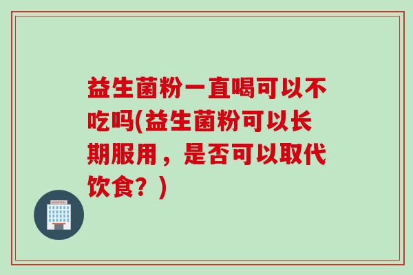 益生菌粉一直喝可以不吃吗(益生菌粉可以长期服用，是否可以取代饮食？)