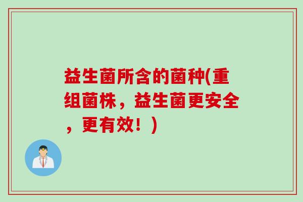 益生菌所含的菌种(重组菌株,益生菌更安全,更有效!) 益生菌所含的菌种(重组菌株,益生菌更安全,更有效!)