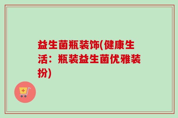 益生菌瓶装饰(健康生活:瓶装益生菌优雅装扮) 益生菌瓶装饰(健康生活:瓶装益生菌优雅装扮)