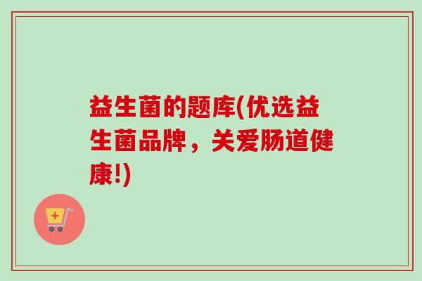 益生菌的题库(优选益生菌品牌,关爱肠道健康!) 益生菌的题库(优选益生菌品牌,关爱肠道健康!)