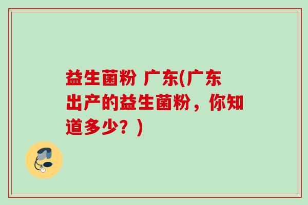 益生菌粉 广东(广东出产的益生菌粉,你知道多少?) 益生菌粉 广东(广东出产的益生菌粉,你知道多少?)
