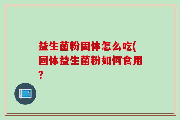益生菌粉固体怎么吃(固体益生菌粉如何食用? 益生菌粉固体怎么吃(固体益生菌粉如何食用?