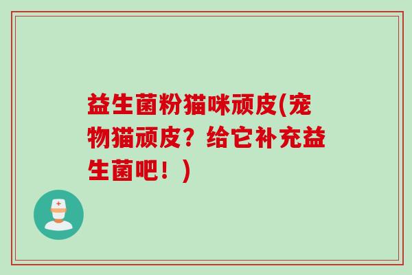 益生菌粉猫咪顽皮(宠物猫顽皮?给它补充益生菌吧!) 益生菌粉猫咪顽皮(宠物猫顽皮?给它补充益生菌吧!)