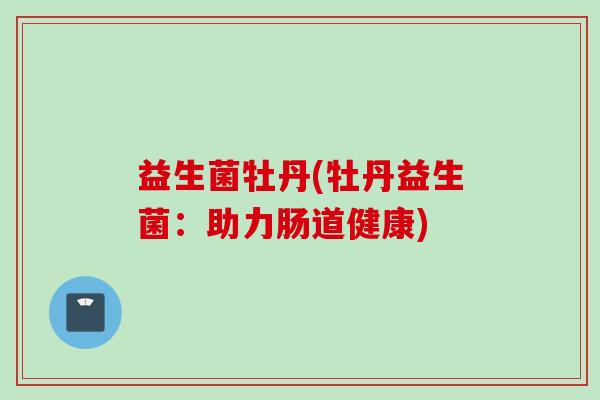 益生菌牡丹(牡丹益生菌:助力肠道健康) 益生菌牡丹(牡丹益生菌:助力肠道健康)
