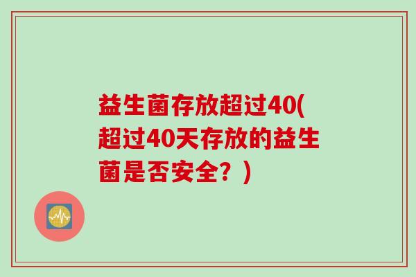 益生菌存放超过40(超过40天存放的益生菌是否安全?) 益生菌存放超过40(超过40天存放的益生菌是否安全?)