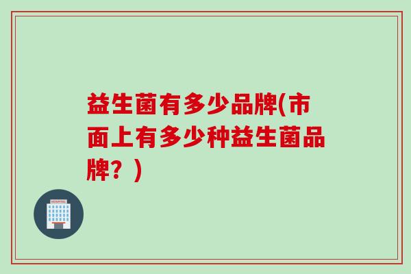 益生菌有多少品牌(市面上有多少种益生菌品牌?) 益生菌有多少品牌(市面上有多少种益生菌品牌?)