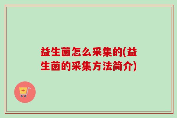 益生菌怎么采集的(益生菌的采集方法简介) 益生菌怎么采集的(益生菌的采集方法简介)