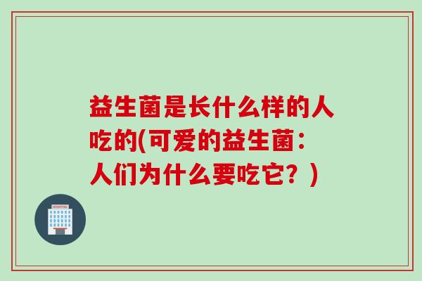 益生菌是长什么样的人吃的(可爱的益生菌：人们为什么要吃它？)