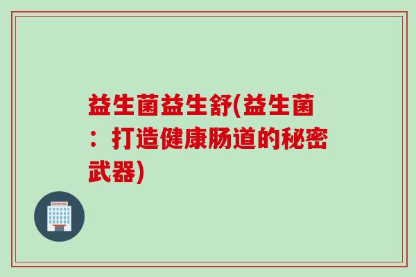 益生菌益生舒(益生菌:打造健康肠道的秘密武器) 益生菌益生舒(益生菌:打造健康肠道的秘密武器)