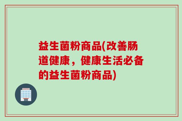 益生菌粉商品(改善肠道健康,健康生活必备的益生菌粉商品) 益生菌粉商品(改善肠道健康,健康生活必备的益生菌粉商品)
