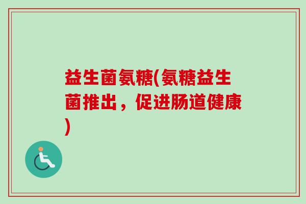 益生菌氨糖(氨糖益生菌推出,促进肠道健康) 益生菌氨糖(氨糖益生菌推出,促进肠道健康)