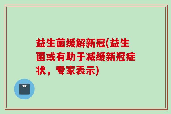 益生菌缓解新冠(益生菌或有助于减缓新冠症状,专家表示) 益生菌缓解新冠(益生菌或有助于减缓新冠症状,专家表示)
