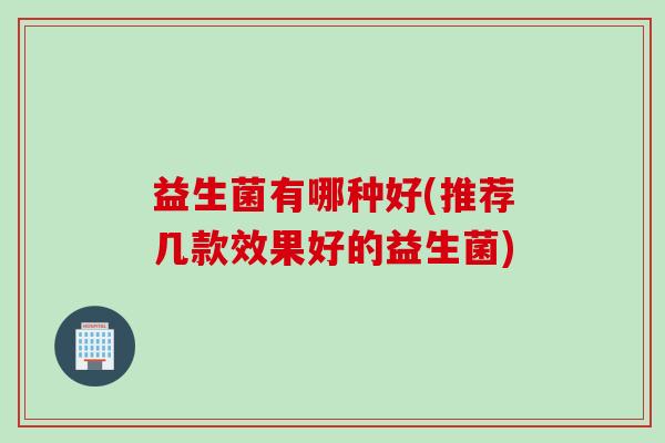 益生菌有哪种好(推荐几款效果好的益生菌) 益生菌有哪种好(推荐几款效果好的益生菌)