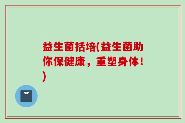 益生菌括培(益生菌助你保健康，重塑身体！)