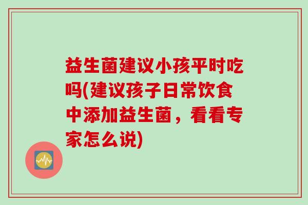 益生菌建议小孩平时吃吗(建议孩子日常饮食中添加益生菌,看看专家怎么说) 益生菌建议小孩平时吃吗(建议孩子日常饮食中添加益生菌,看看专家怎么说)