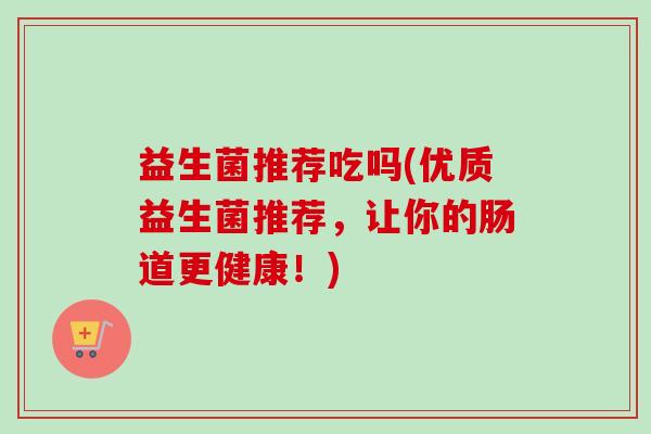 益生菌推荐吃吗(优质益生菌推荐,让你的肠道更健康!) 益生菌推荐吃吗(优质益生菌推荐,让你的肠道更健康!)