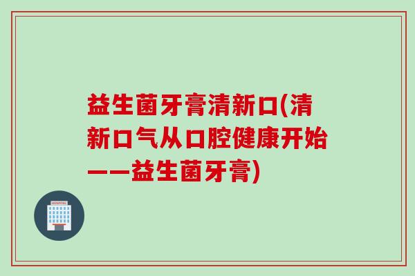 益生菌牙膏清新口(清新口气从口腔健康开始——益生菌牙膏) 益生菌牙膏清新口(清新口气从口腔健康开始——益生菌牙膏)