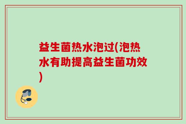 益生菌热水泡过(泡热水有助提高益生菌功效)