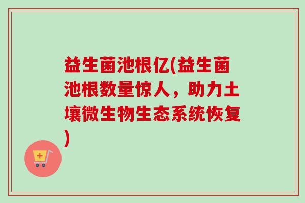 益生菌池根亿(益生菌池根数量惊人,助力土壤微生物生态系统恢复) 益生菌池根亿(益生菌池根数量惊人,助力土壤微生物生态系统恢复)