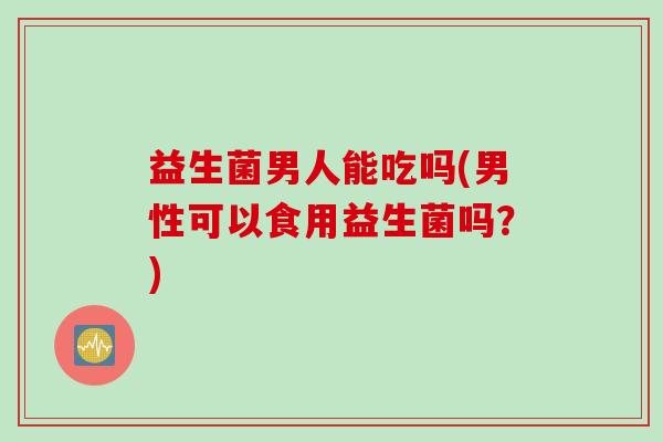 益生菌男人能吃吗(男性可以食用益生菌吗?) 益生菌男人能吃吗(男性可以食用益生菌吗?)